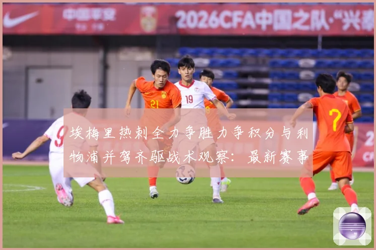 埃梅里热刺全力争胜力争积分与利物浦并驾齐驱战术观察：最新赛事动态与深度分析