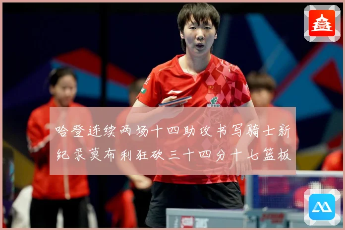 哈登连续两场十四助攻书写骑士新纪录莫布利狂砍三十四分十七篮板专题观察：最新赛事动态与深度分析