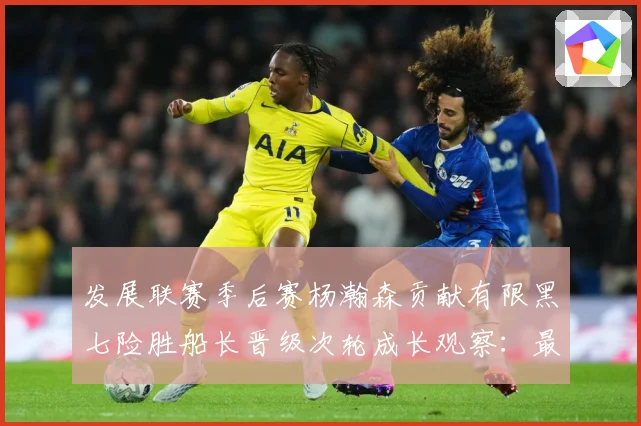 发展联赛季后赛杨瀚森贡献有限黑七险胜船长晋级次轮成长观察：最新赛事动态与深度分析