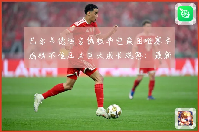 巴尔韦德坦言执教毕包最困难赛季成绩不佳压力巨大成长观察：最新赛事动态与深度分析