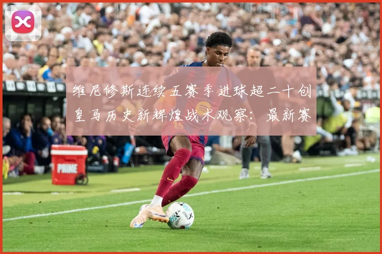 维尼修斯连续五赛季进球超二十创皇马历史新辉煌战术观察：最新赛事动态与深度分析