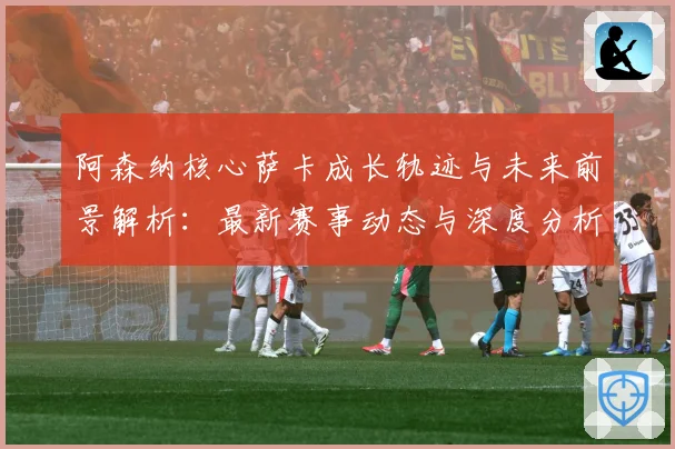 阿森纳核心萨卡成长轨迹与未来前景解析：最新赛事动态与深度分析