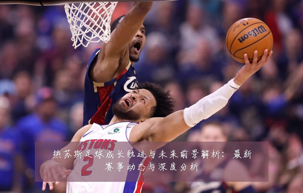 热苏斯足球成长轨迹与未来前景解析:最新赛事动态与深度分析