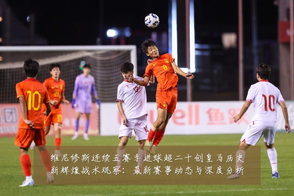 维尼修斯连续五赛季进球超二十创皇马历史新辉煌战术观察:最新赛事动态与深度分析