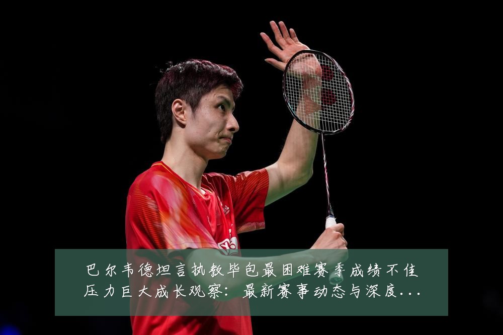 巴尔韦德坦言执教毕包最困难赛季成绩不佳压力巨大成长观察:最新赛事动态与深度分析