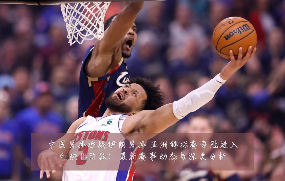 中国男排迎战伊朗男排 亚洲锦标赛争冠进入白热化阶段:最新赛事动态与深度分析
