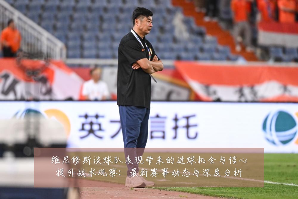 维尼修斯谈球队表现带来的进球机会与信心提升战术观察：最新赛事动态与深度分析