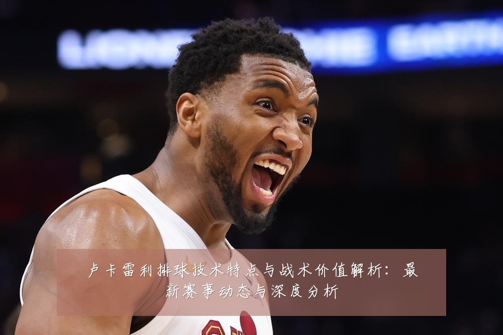 卢卡雷利排球技术特点与战术价值解析:最新赛事动态与深度分析